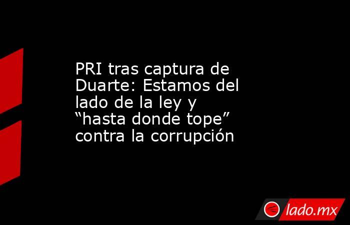 PRI tras captura de Duarte: Estamos del lado de la ley y “hasta donde tope” contra la corrupción. Noticias en tiempo real