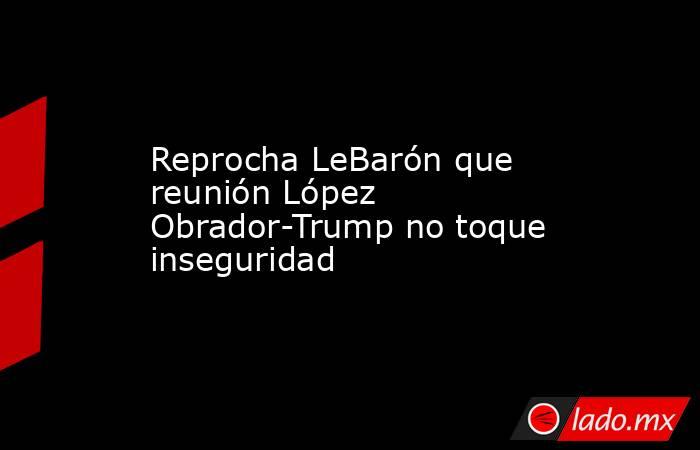 Reprocha LeBarón que reunión López Obrador-Trump no toque inseguridad. Noticias en tiempo real