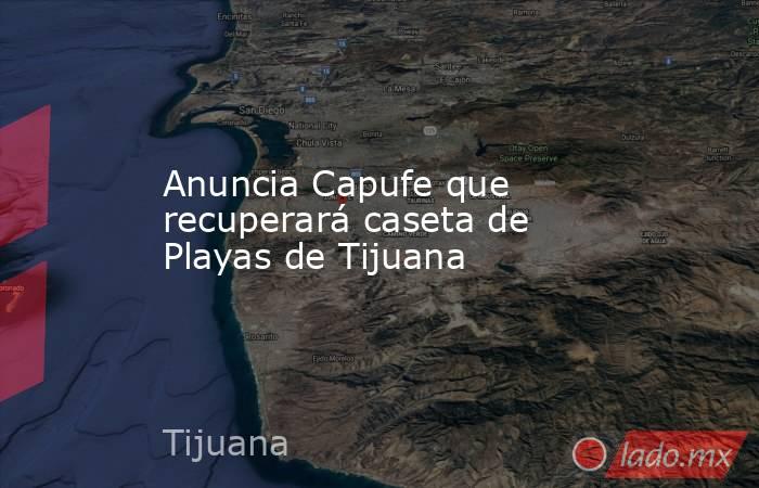 Anuncia Capufe que recuperará caseta de Playas de Tijuana. Noticias en tiempo real