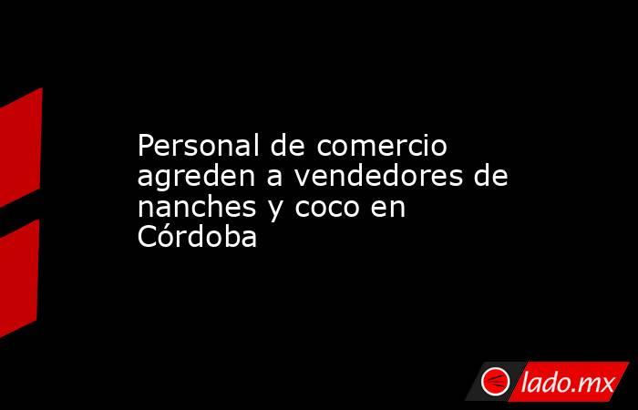 Personal de comercio agreden a vendedores de nanches y coco en Córdoba. Noticias en tiempo real