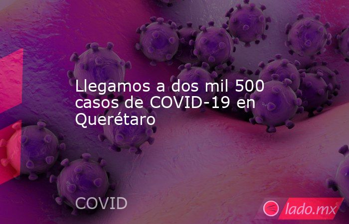 Llegamos a dos mil 500 casos de COVID-19 en Querétaro. Noticias en tiempo real