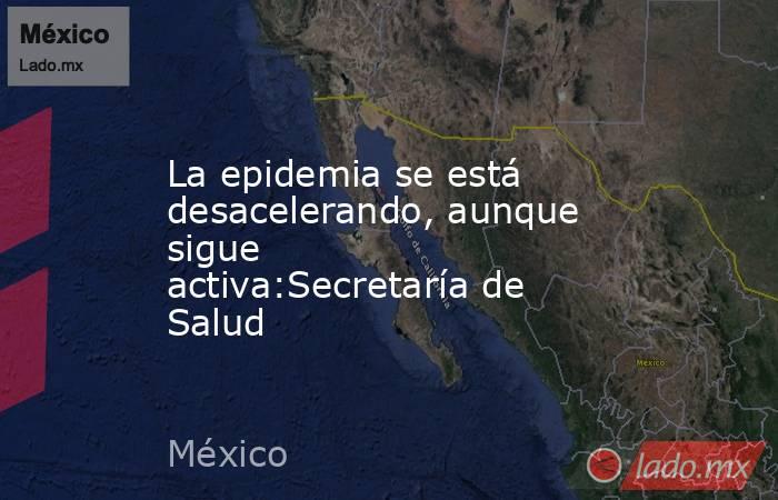La epidemia se está desacelerando, aunque sigue activa:Secretaría de Salud. Noticias en tiempo real
