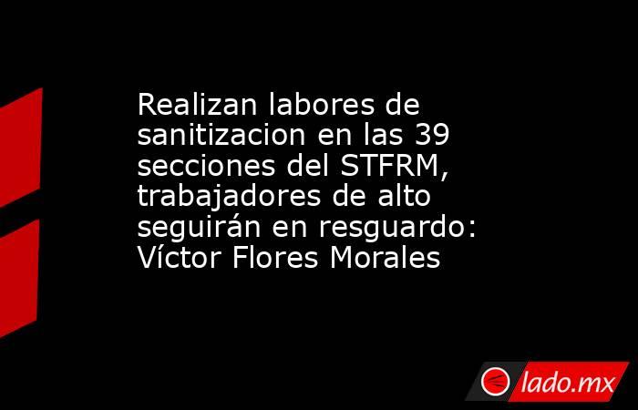 Realizan labores de sanitizacion en las 39 secciones del STFRM, trabajadores de alto  seguirán en resguardo: Víctor Flores Morales. Noticias en tiempo real