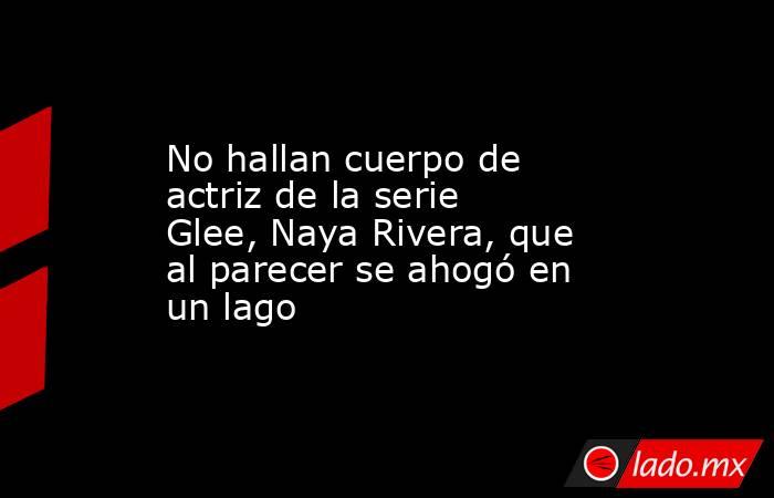 No hallan cuerpo de actriz de la serie Glee, Naya Rivera, que al parecer se ahogó en un lago. Noticias en tiempo real