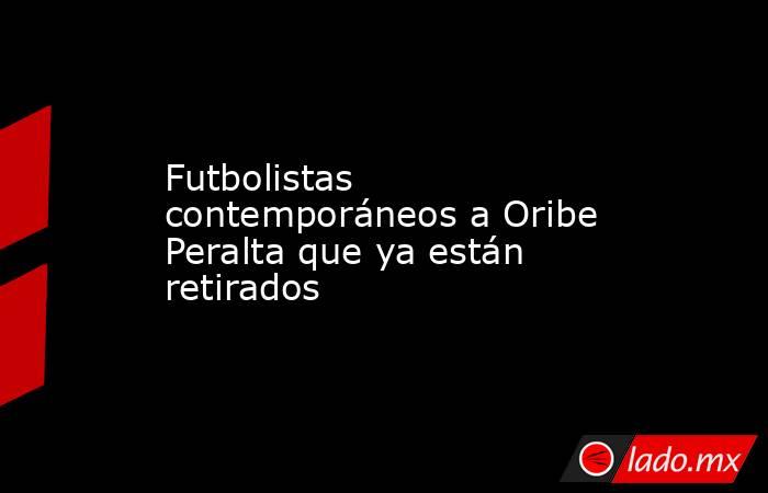 Futbolistas contemporáneos a Oribe Peralta que ya están retirados. Noticias en tiempo real