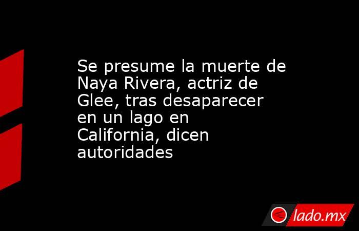 Se presume la muerte de Naya Rivera, actriz de Glee, tras desaparecer en un lago en California, dicen autoridades. Noticias en tiempo real