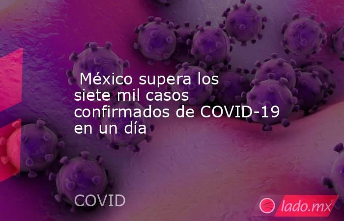  México supera los siete mil casos confirmados de COVID-19 en un día. Noticias en tiempo real