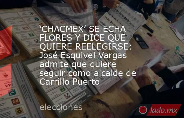 ‘CHACMEX’ SE ECHA FLORES Y DICE QUE QUIERE REELEGIRSE: José Esquivel Vargas admite que quiere seguir como alcalde de Carrillo Puerto. Noticias en tiempo real