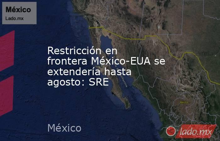 Restricción en frontera México-EUA se extendería hasta agosto: SRE. Noticias en tiempo real