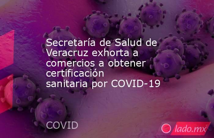 Secretaría de Salud de Veracruz exhorta a comercios a obtener certificación sanitaria por COVID-19. Noticias en tiempo real
