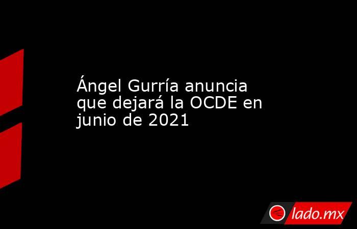 Ángel Gurría anuncia que dejará la OCDE en junio de 2021. Noticias en tiempo real