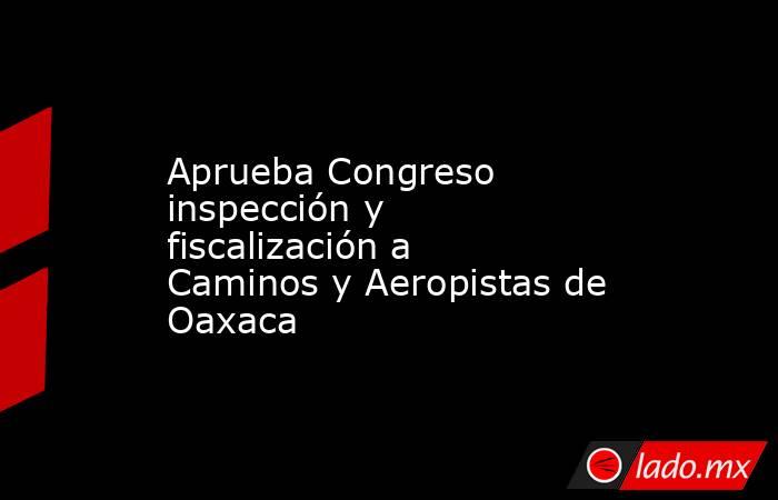 Aprueba Congreso inspección y fiscalización a Caminos y Aeropistas de Oaxaca. Noticias en tiempo real