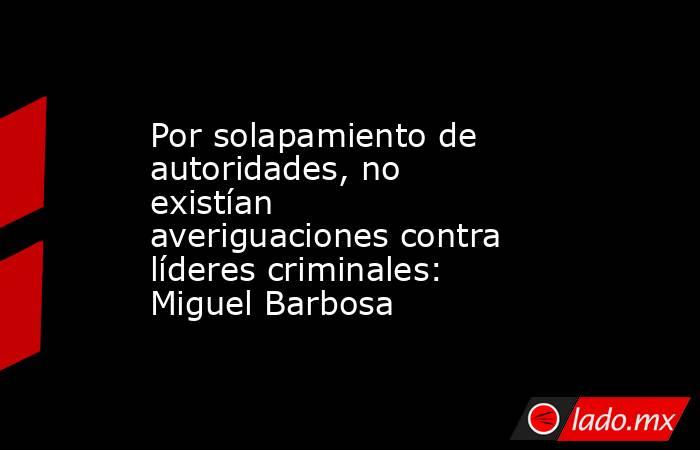 Por solapamiento de autoridades, no existían averiguaciones contra líderes criminales: Miguel Barbosa. Noticias en tiempo real