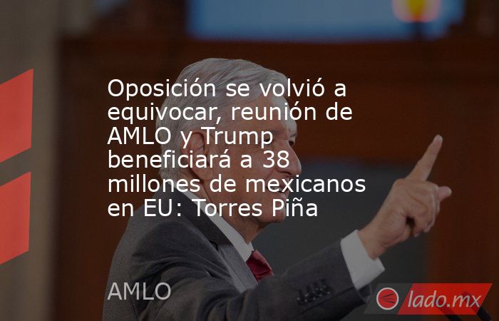 Oposición se volvió a equivocar, reunión de AMLO y Trump beneficiará a 38 millones de mexicanos en EU: Torres Piña. Noticias en tiempo real
