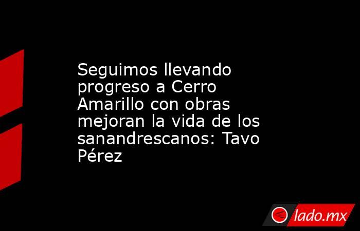 Seguimos llevando progreso a Cerro Amarillo con obras mejoran la vida de los sanandrescanos: Tavo Pérez. Noticias en tiempo real