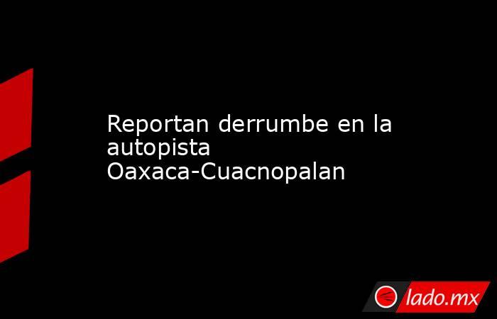 Reportan derrumbe en la autopista Oaxaca-Cuacnopalan. Noticias en tiempo real