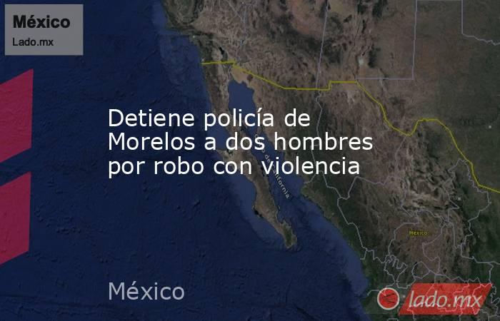 Detiene policía de Morelos a dos hombres por robo con violencia. Noticias en tiempo real