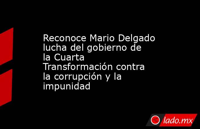 Reconoce Mario Delgado lucha del gobierno de la Cuarta Transformación contra la corrupción y la impunidad. Noticias en tiempo real