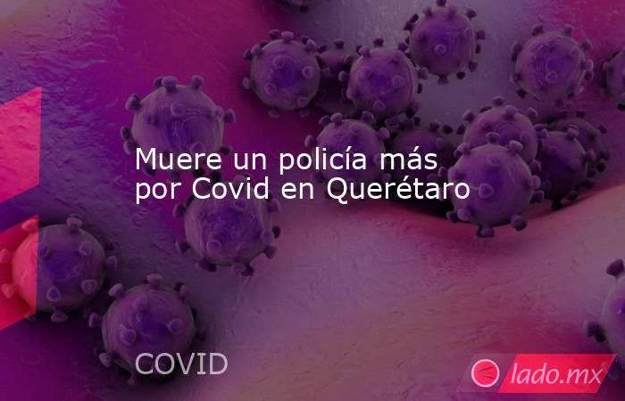 Muere un policía más por Covid en Querétaro. Noticias en tiempo real