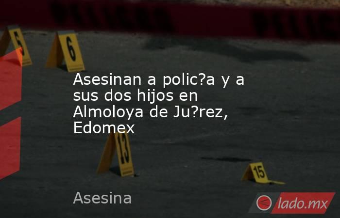 Asesinan a polic?a y a sus dos hijos en Almoloya de Ju?rez, Edomex. Noticias en tiempo real
