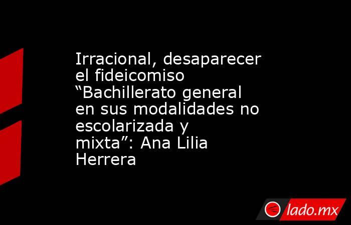 Irracional, desaparecer el fideicomiso “Bachillerato general en sus modalidades no escolarizada y mixta”: Ana Lilia Herrera. Noticias en tiempo real