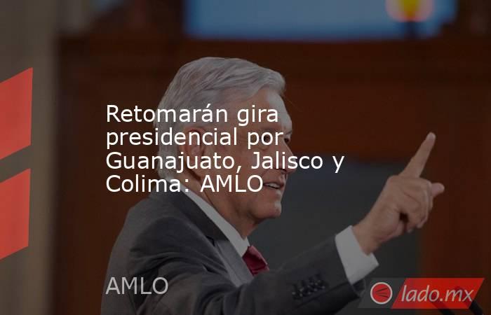 Retomarán gira presidencial por Guanajuato, Jalisco y Colima: AMLO. Noticias en tiempo real