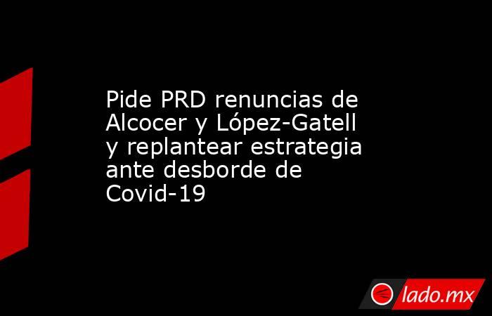 Pide PRD renuncias de Alcocer y López-Gatell y replantear estrategia ante desborde de Covid-19. Noticias en tiempo real