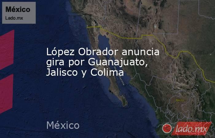 López Obrador anuncia gira por Guanajuato, Jalisco y Colima. Noticias en tiempo real