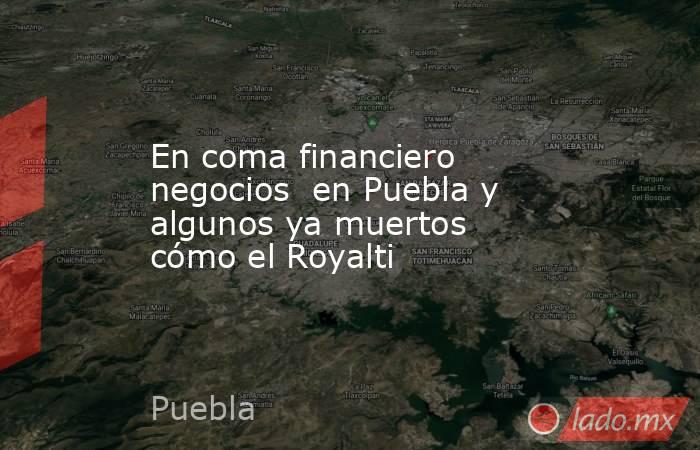 En coma financiero negocios  en Puebla y algunos ya muertos cómo el Royalti. Noticias en tiempo real