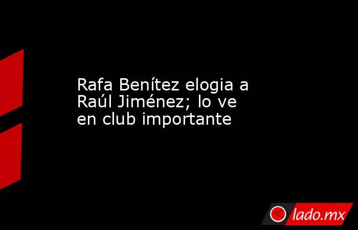 Rafa Benítez elogia a Raúl Jiménez; lo ve en club importante. Noticias en tiempo real