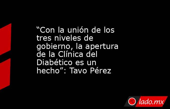 “Con la unión de los tres niveles de gobierno, la apertura de la Clínica del Diabético es un hecho”: Tavo Pérez. Noticias en tiempo real