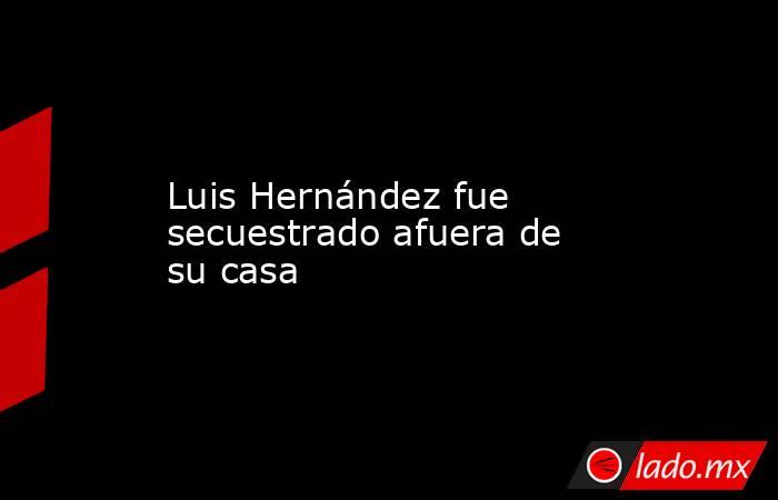 Luis Hernández fue secuestrado afuera de su casa. Noticias en tiempo real