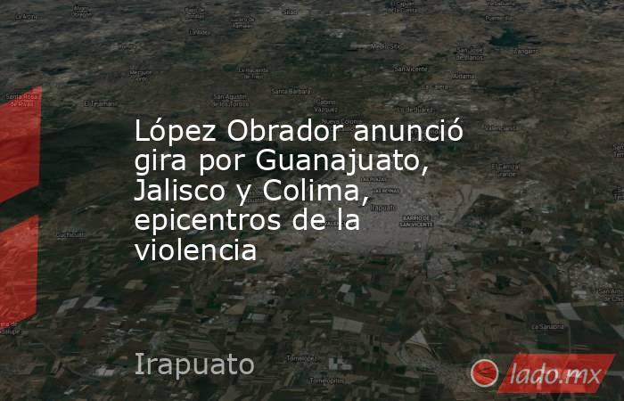 López Obrador anunció gira por Guanajuato, Jalisco y Colima, epicentros de la violencia. Noticias en tiempo real