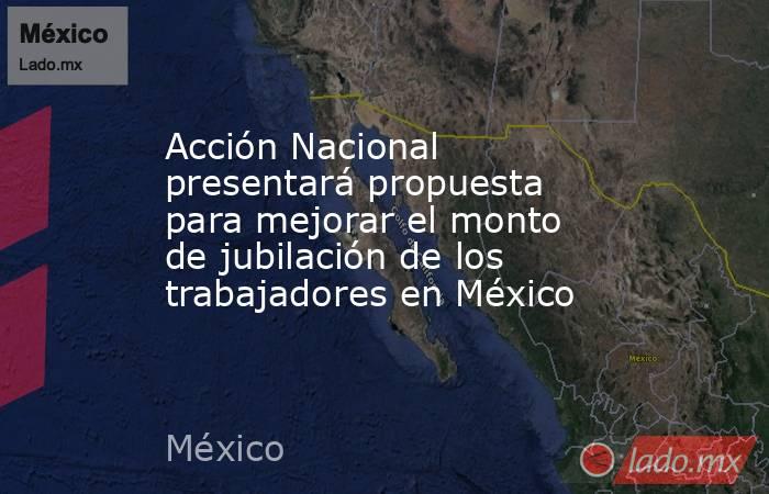 Acción Nacional presentará propuesta para mejorar el monto de jubilación de los trabajadores en México. Noticias en tiempo real