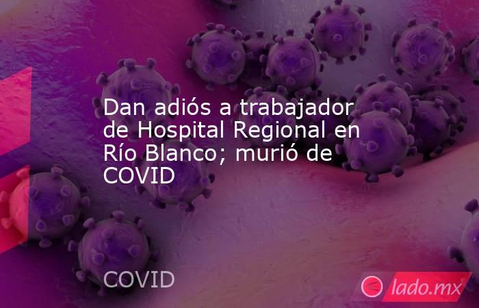 Dan adiós a trabajador de Hospital Regional en Río Blanco; murió de COVID. Noticias en tiempo real