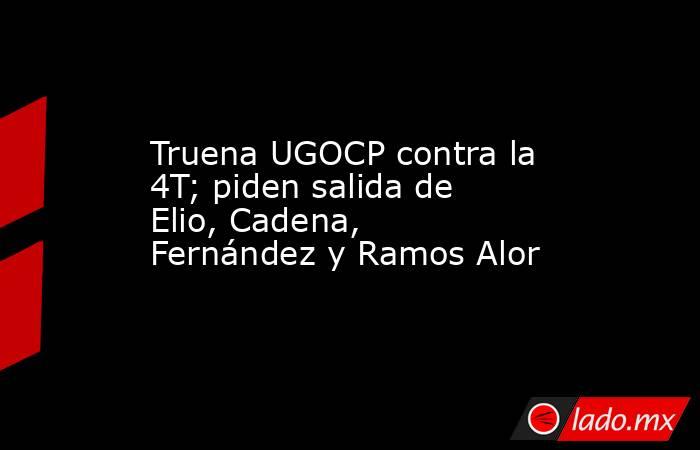 Truena UGOCP contra la 4T; piden salida de Elio, Cadena, Fernández y Ramos Alor. Noticias en tiempo real
