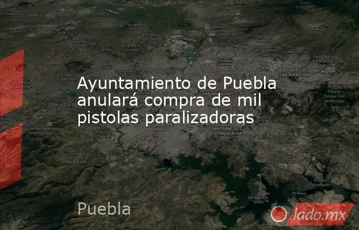 Ayuntamiento de Puebla anulará compra de mil pistolas paralizadoras. Noticias en tiempo real
