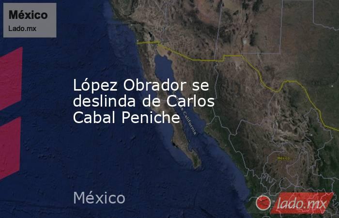 López Obrador se deslinda de Carlos Cabal Peniche. Noticias en tiempo real