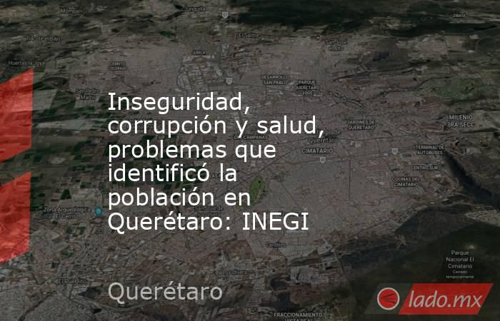 Inseguridad, corrupción y salud, problemas que identificó la población en Querétaro: INEGI. Noticias en tiempo real