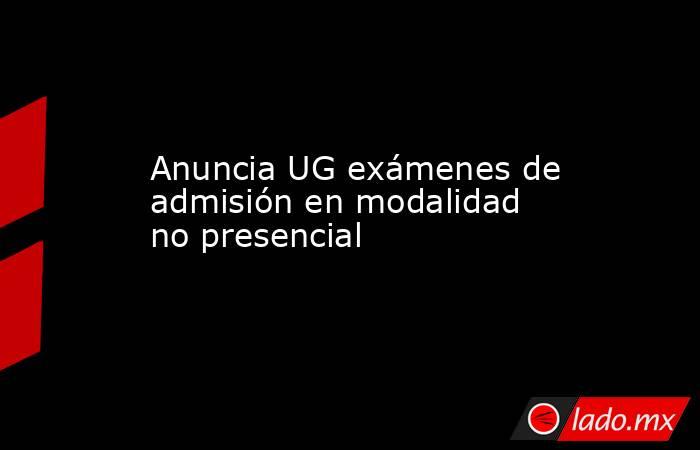 Anuncia UG exámenes de admisión en modalidad no presencial. Noticias en tiempo real