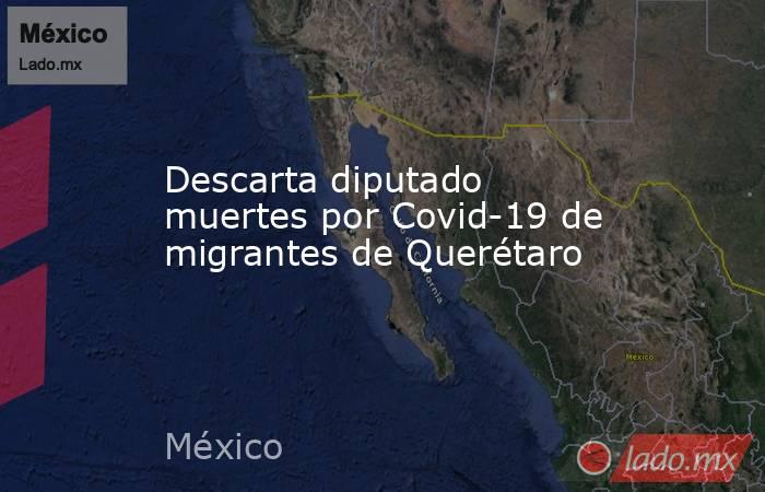 Descarta diputado muertes por Covid-19 de migrantes de Querétaro. Noticias en tiempo real