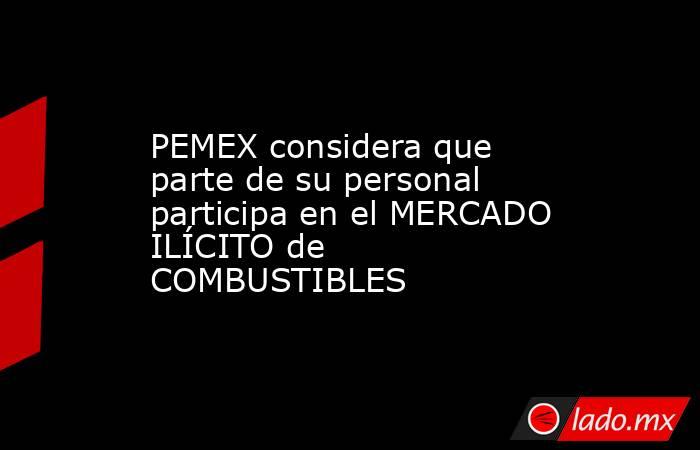 PEMEX considera que parte de su personal participa en el MERCADO ILÍCITO de COMBUSTIBLES. Noticias en tiempo real