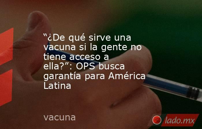 “¿De qué sirve una vacuna si la gente no tiene acceso a ella?”: OPS busca garantía para América Latina. Noticias en tiempo real