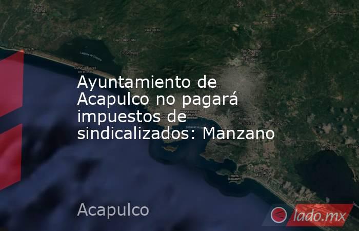 Ayuntamiento de Acapulco no pagará impuestos de sindicalizados: Manzano. Noticias en tiempo real