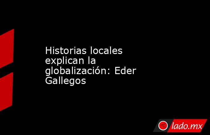 Historias locales explican la globalización: Eder Gallegos. Noticias en tiempo real