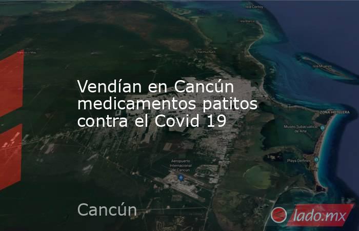 Vendían en Cancún medicamentos patitos contra el Covid 19. Noticias en tiempo real
