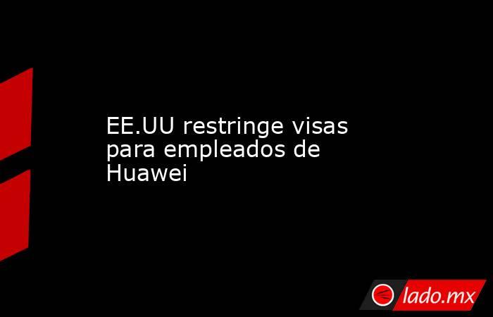 EE.UU restringe visas para empleados de Huawei. Noticias en tiempo real