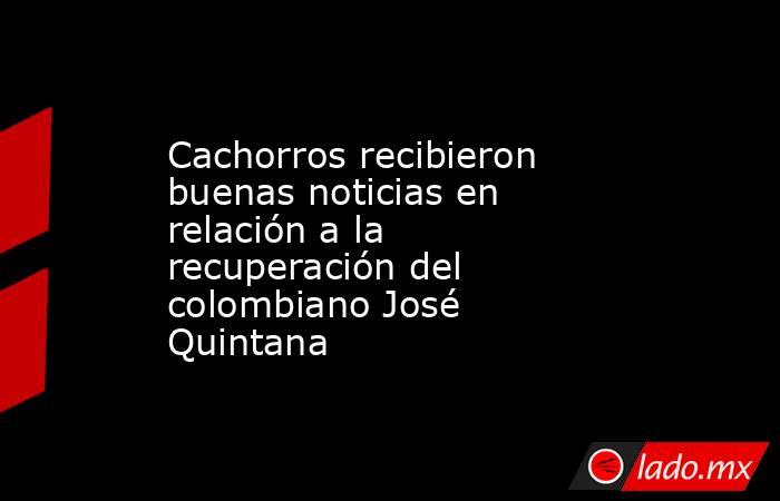 Cachorros recibieron buenas noticias en relación a la recuperación del colombiano José Quintana. Noticias en tiempo real