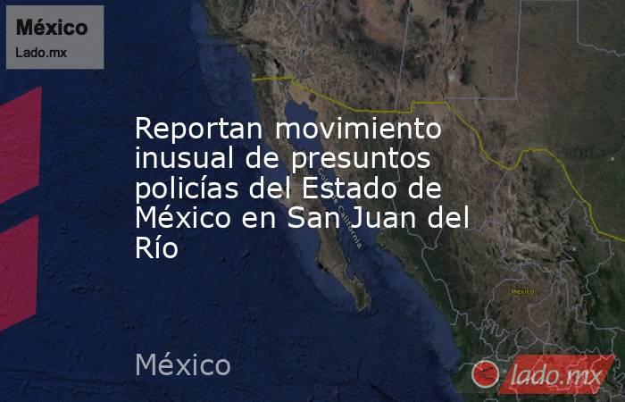 Reportan movimiento inusual de presuntos policías del Estado de México en San Juan del Río. Noticias en tiempo real