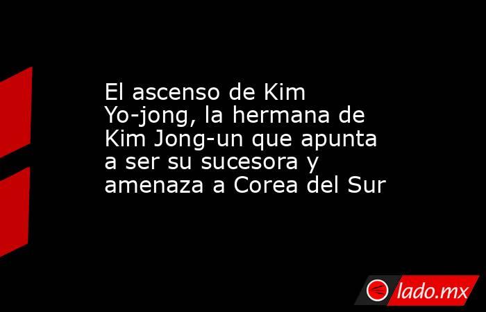 El ascenso de Kim Yo-jong, la hermana de Kim Jong-un que apunta a ser su sucesora y amenaza a Corea del Sur. Noticias en tiempo real